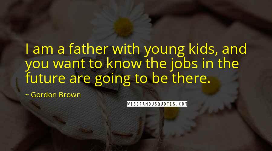 Gordon Brown Quotes: I am a father with young kids, and you want to know the jobs in the future are going to be there.