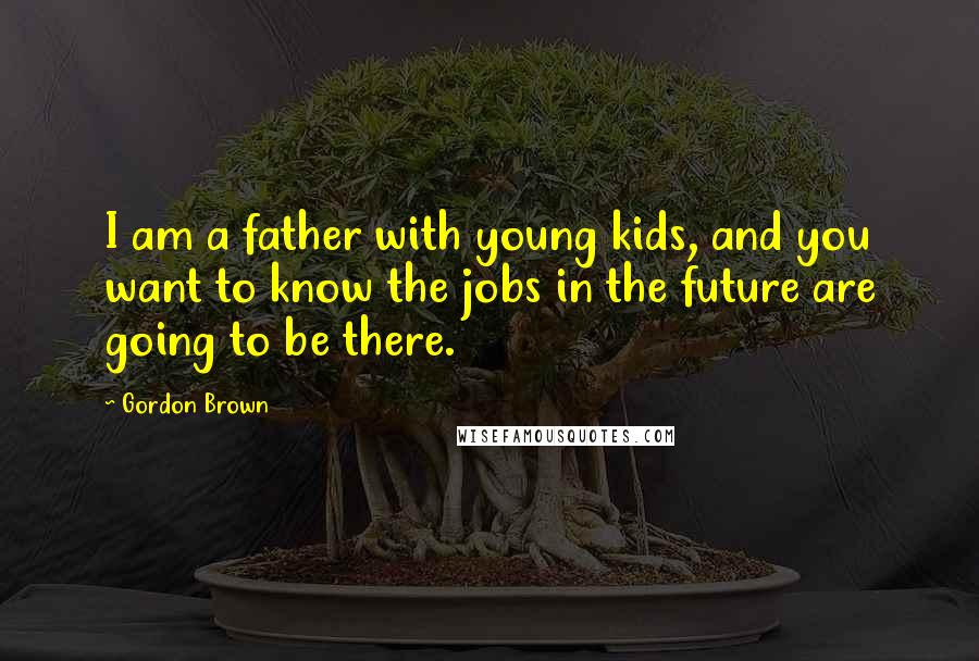 Gordon Brown Quotes: I am a father with young kids, and you want to know the jobs in the future are going to be there.