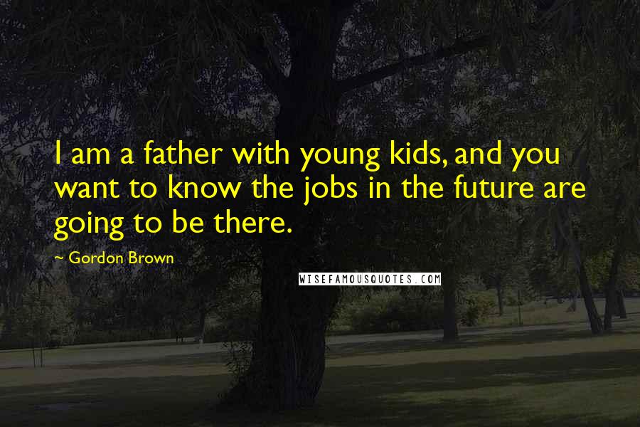 Gordon Brown Quotes: I am a father with young kids, and you want to know the jobs in the future are going to be there.