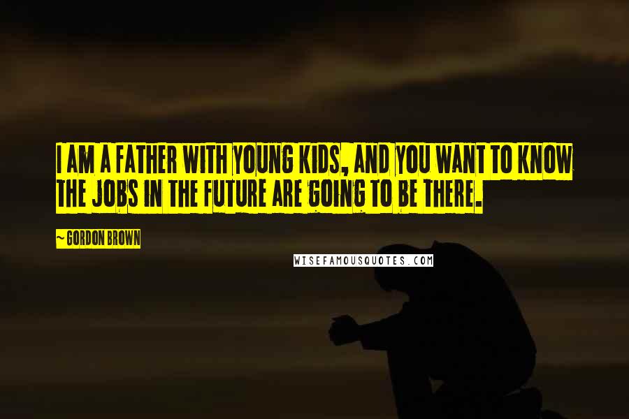 Gordon Brown Quotes: I am a father with young kids, and you want to know the jobs in the future are going to be there.