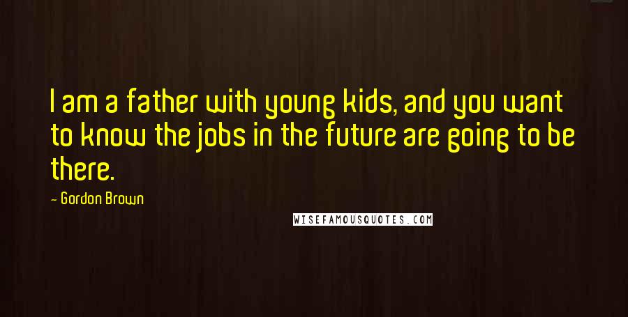 Gordon Brown Quotes: I am a father with young kids, and you want to know the jobs in the future are going to be there.