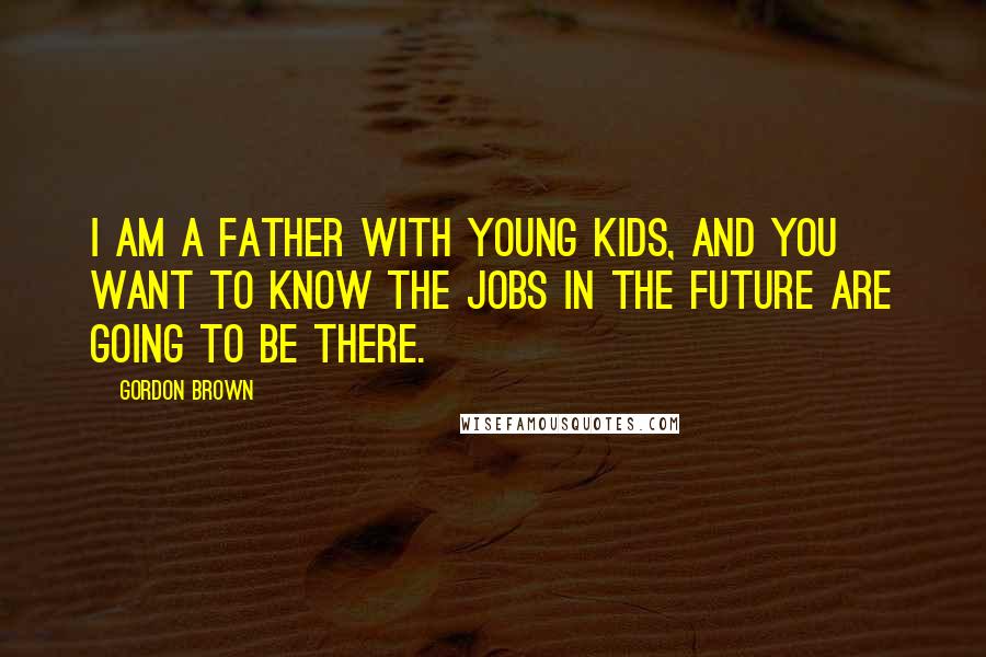 Gordon Brown Quotes: I am a father with young kids, and you want to know the jobs in the future are going to be there.