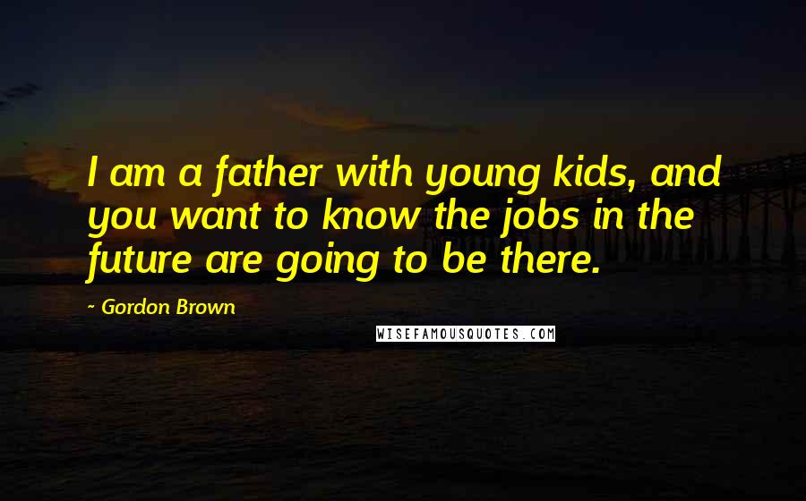 Gordon Brown Quotes: I am a father with young kids, and you want to know the jobs in the future are going to be there.