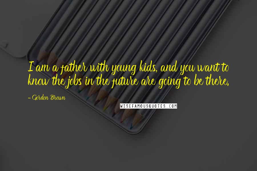 Gordon Brown Quotes: I am a father with young kids, and you want to know the jobs in the future are going to be there.