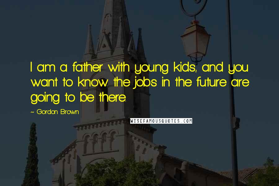 Gordon Brown Quotes: I am a father with young kids, and you want to know the jobs in the future are going to be there.