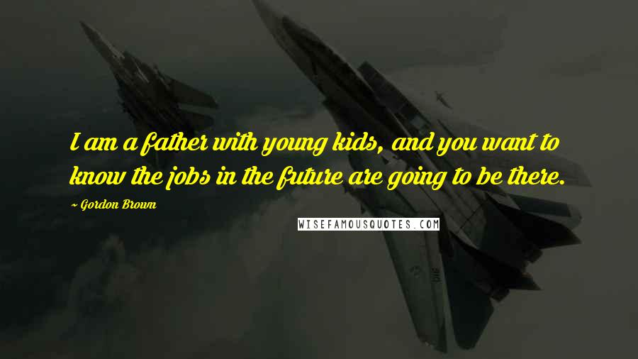 Gordon Brown Quotes: I am a father with young kids, and you want to know the jobs in the future are going to be there.