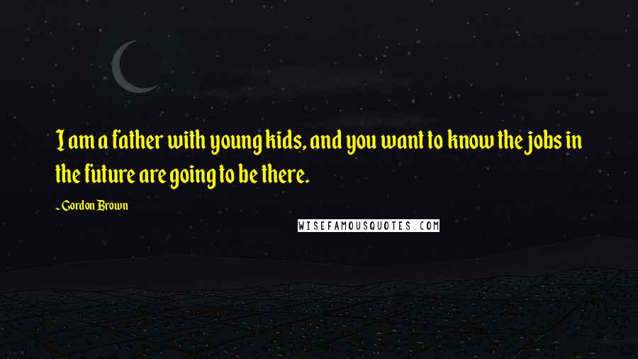 Gordon Brown Quotes: I am a father with young kids, and you want to know the jobs in the future are going to be there.
