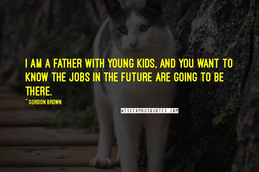 Gordon Brown Quotes: I am a father with young kids, and you want to know the jobs in the future are going to be there.