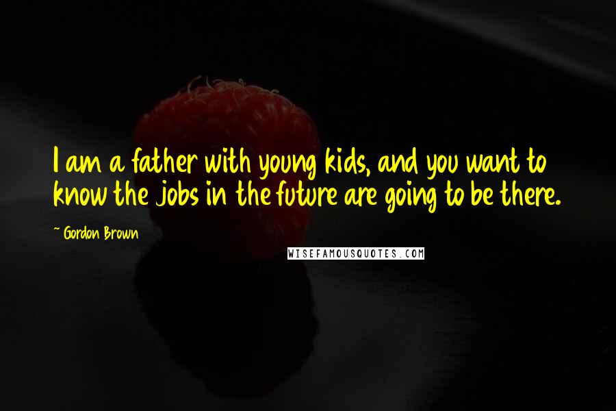 Gordon Brown Quotes: I am a father with young kids, and you want to know the jobs in the future are going to be there.
