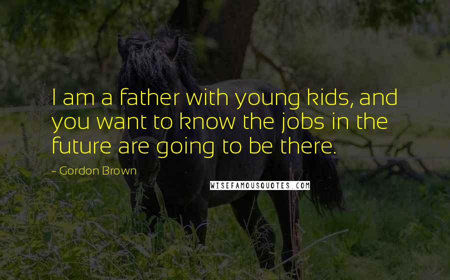 Gordon Brown Quotes: I am a father with young kids, and you want to know the jobs in the future are going to be there.