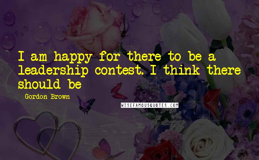 Gordon Brown Quotes: I am happy for there to be a leadership contest. I think there should be