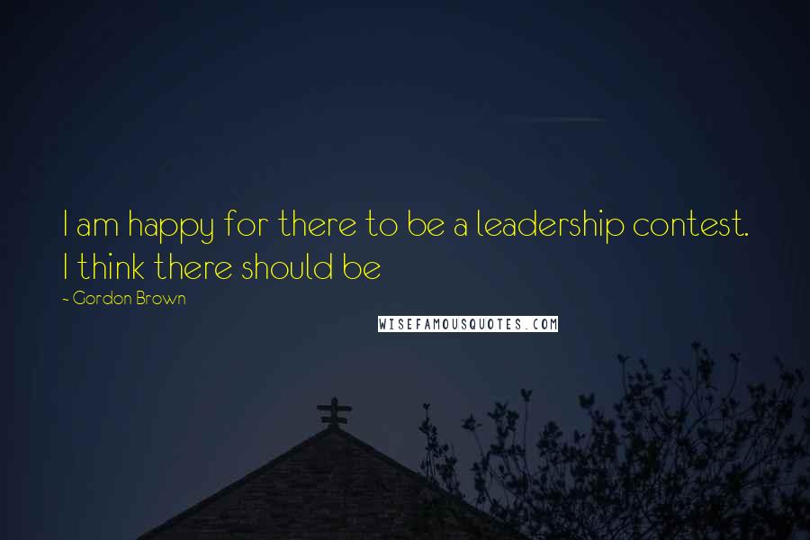 Gordon Brown Quotes: I am happy for there to be a leadership contest. I think there should be