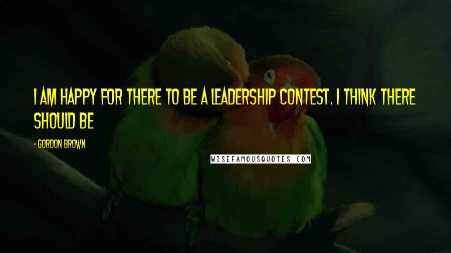 Gordon Brown Quotes: I am happy for there to be a leadership contest. I think there should be