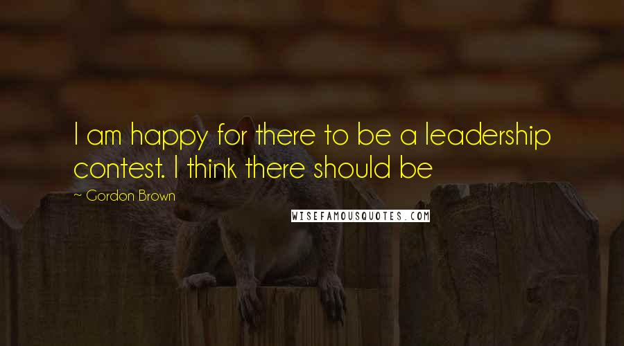 Gordon Brown Quotes: I am happy for there to be a leadership contest. I think there should be