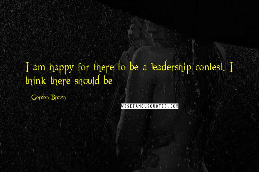 Gordon Brown Quotes: I am happy for there to be a leadership contest. I think there should be