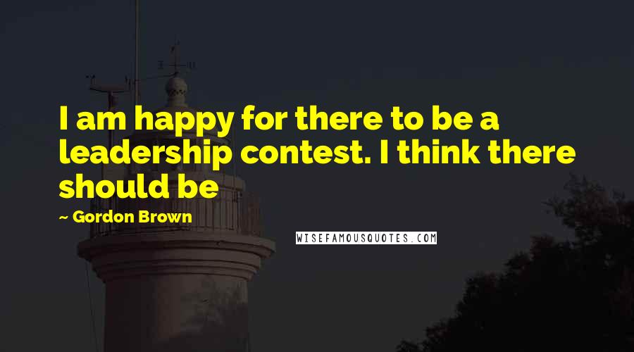 Gordon Brown Quotes: I am happy for there to be a leadership contest. I think there should be