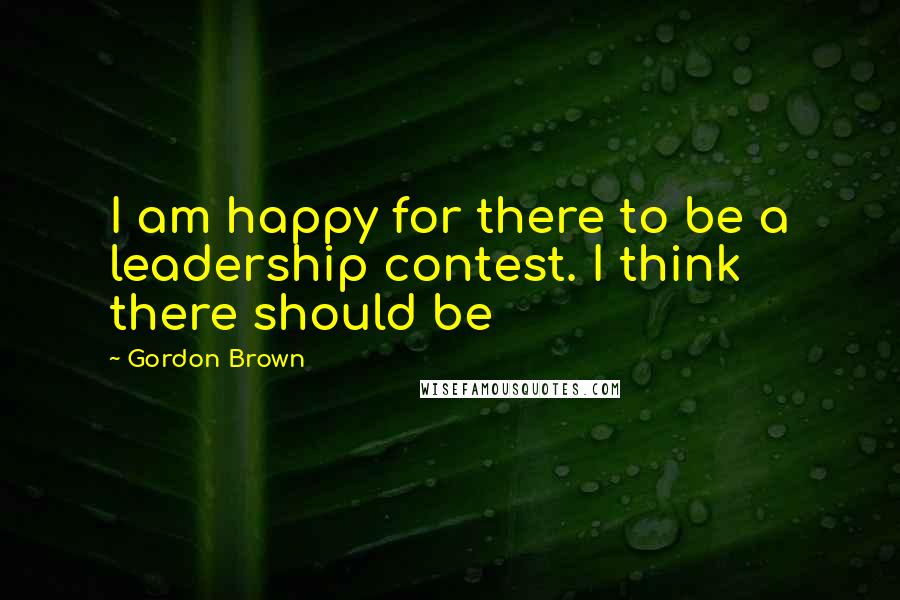 Gordon Brown Quotes: I am happy for there to be a leadership contest. I think there should be