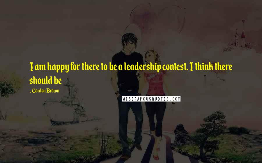 Gordon Brown Quotes: I am happy for there to be a leadership contest. I think there should be