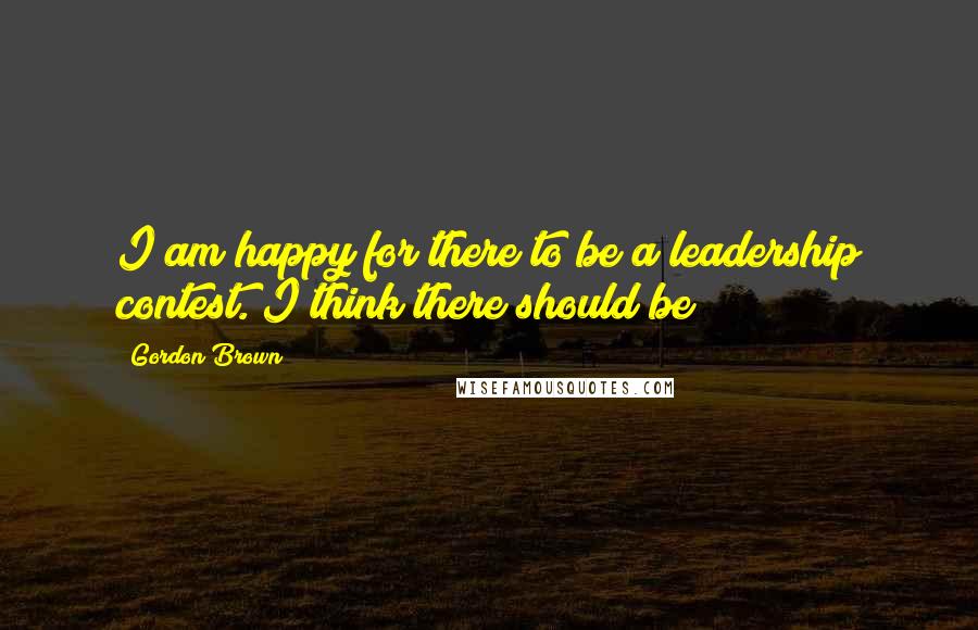 Gordon Brown Quotes: I am happy for there to be a leadership contest. I think there should be