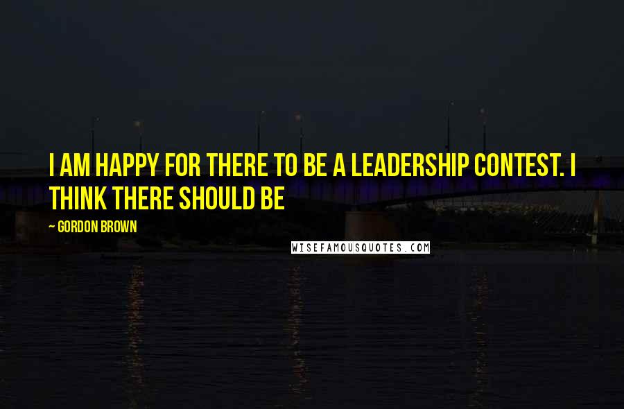 Gordon Brown Quotes: I am happy for there to be a leadership contest. I think there should be