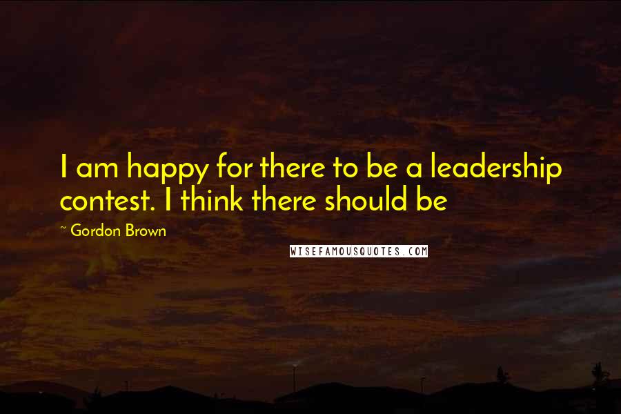 Gordon Brown Quotes: I am happy for there to be a leadership contest. I think there should be