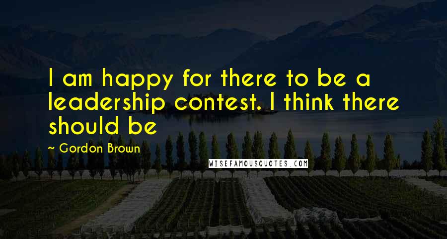 Gordon Brown Quotes: I am happy for there to be a leadership contest. I think there should be