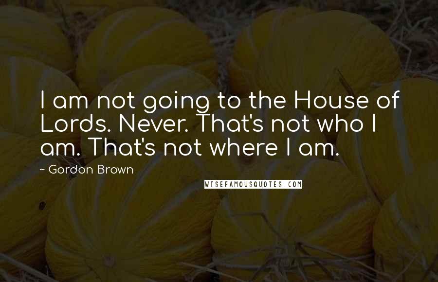 Gordon Brown Quotes: I am not going to the House of Lords. Never. That's not who I am. That's not where I am.