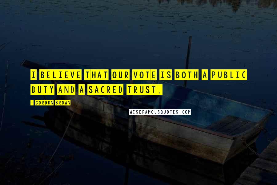 Gordon Brown Quotes: I believe that our vote is both a public duty and a sacred trust.
