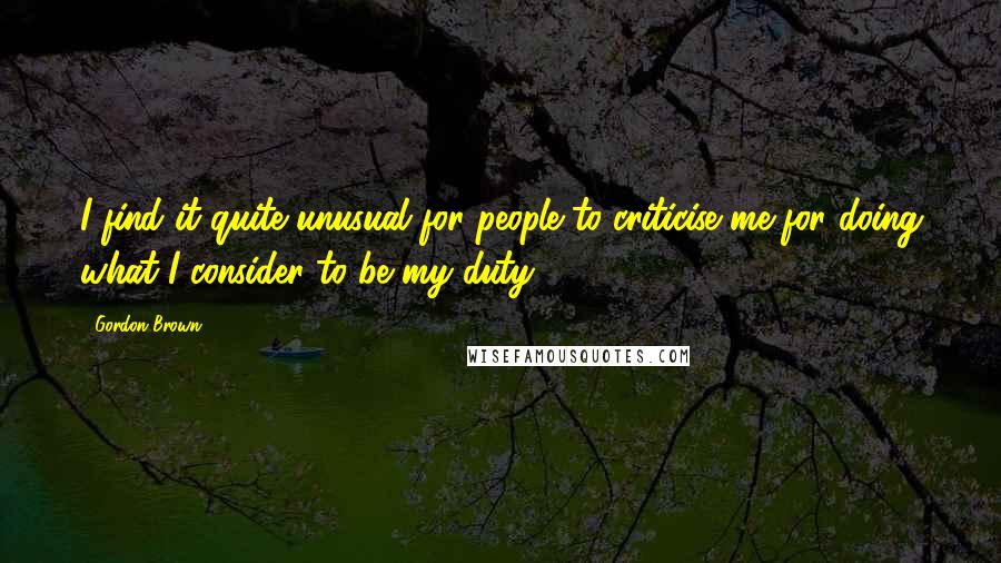 Gordon Brown Quotes: I find it quite unusual for people to criticise me for doing what I consider to be my duty.