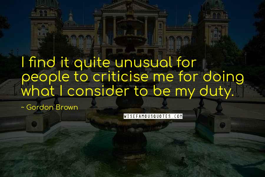 Gordon Brown Quotes: I find it quite unusual for people to criticise me for doing what I consider to be my duty.