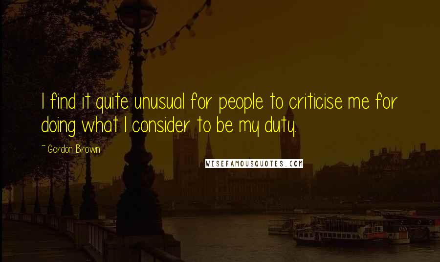 Gordon Brown Quotes: I find it quite unusual for people to criticise me for doing what I consider to be my duty.