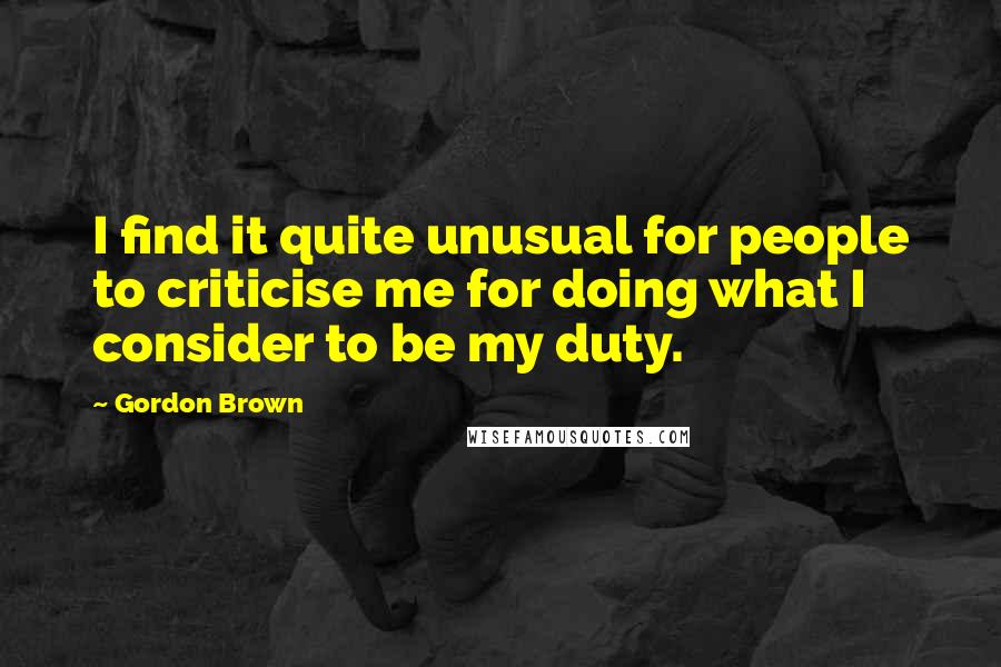 Gordon Brown Quotes: I find it quite unusual for people to criticise me for doing what I consider to be my duty.