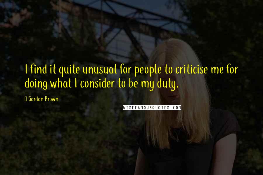 Gordon Brown Quotes: I find it quite unusual for people to criticise me for doing what I consider to be my duty.
