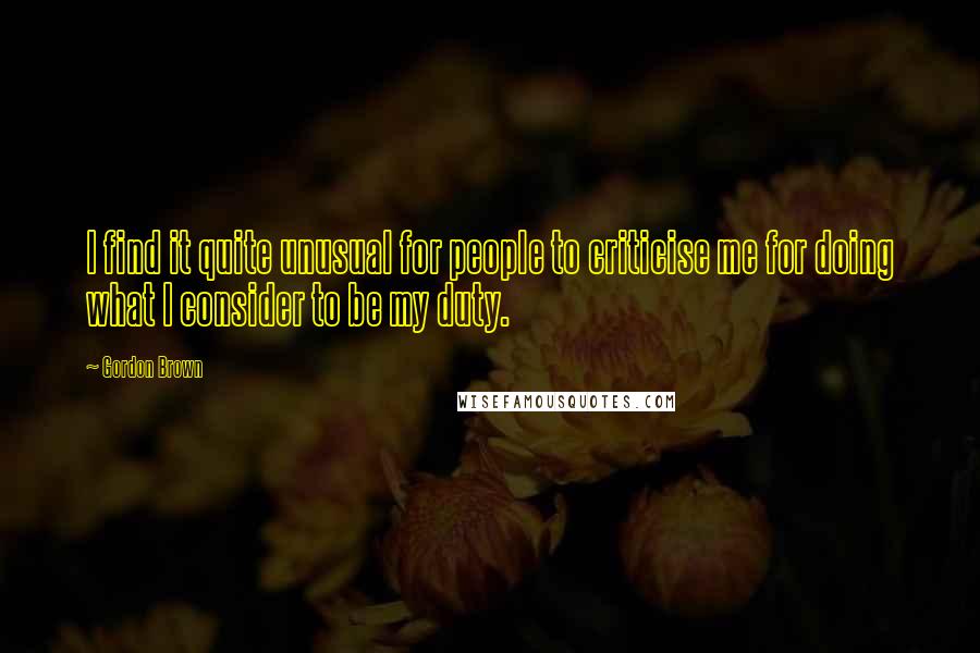 Gordon Brown Quotes: I find it quite unusual for people to criticise me for doing what I consider to be my duty.