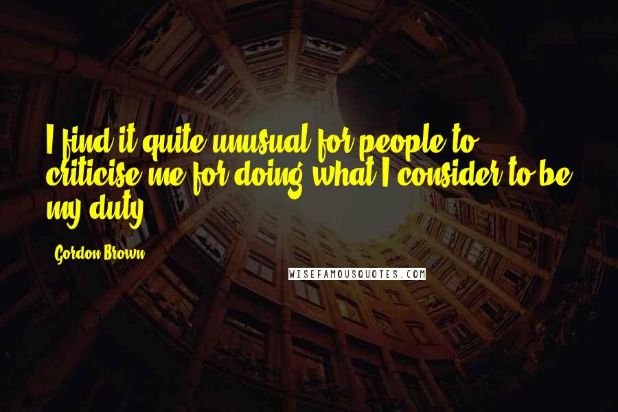 Gordon Brown Quotes: I find it quite unusual for people to criticise me for doing what I consider to be my duty.