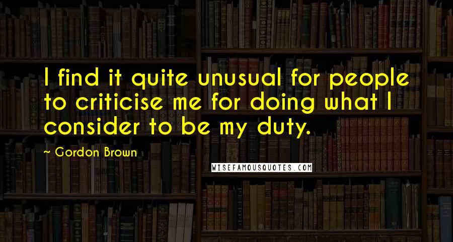 Gordon Brown Quotes: I find it quite unusual for people to criticise me for doing what I consider to be my duty.