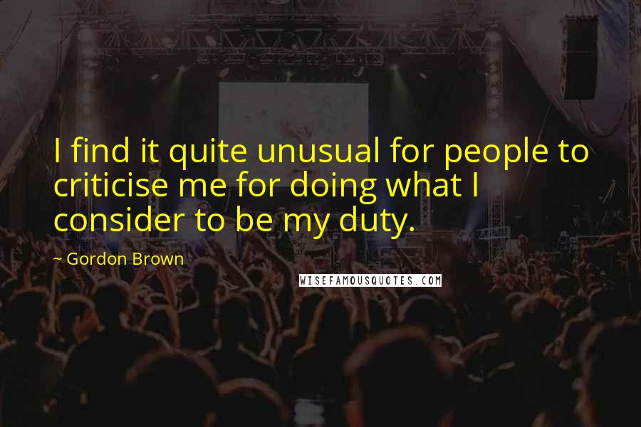 Gordon Brown Quotes: I find it quite unusual for people to criticise me for doing what I consider to be my duty.