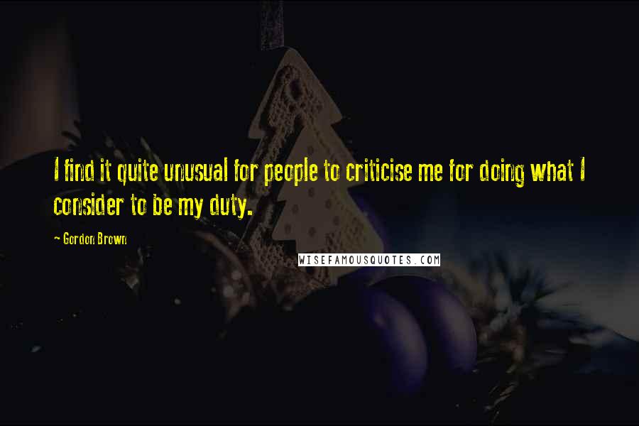 Gordon Brown Quotes: I find it quite unusual for people to criticise me for doing what I consider to be my duty.