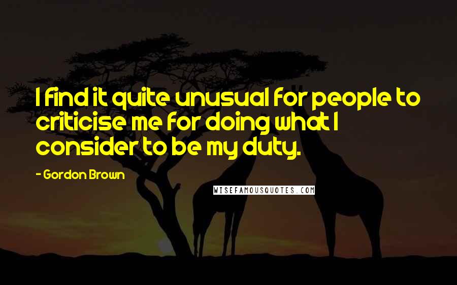 Gordon Brown Quotes: I find it quite unusual for people to criticise me for doing what I consider to be my duty.