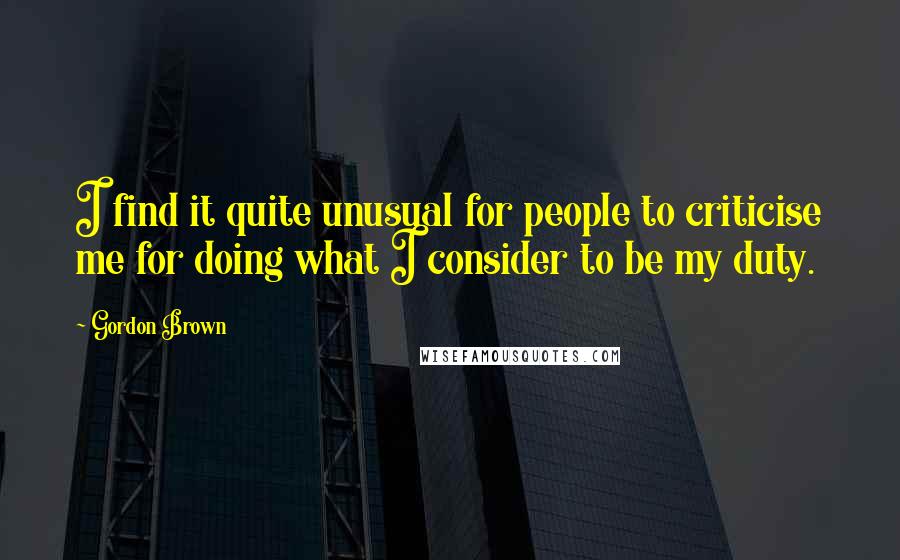 Gordon Brown Quotes: I find it quite unusual for people to criticise me for doing what I consider to be my duty.