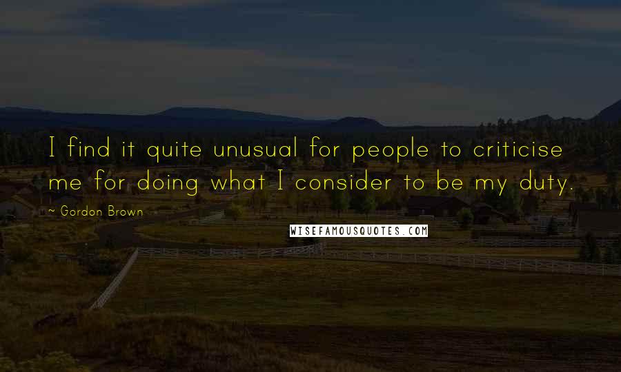 Gordon Brown Quotes: I find it quite unusual for people to criticise me for doing what I consider to be my duty.