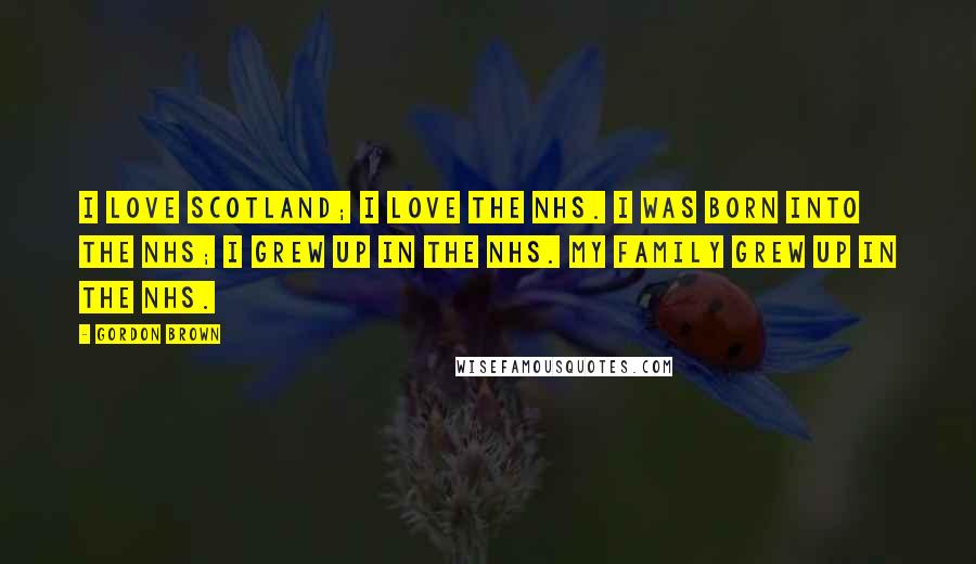 Gordon Brown Quotes: I love Scotland; I love the NHS. I was born into the NHS; I grew up in the NHS. My family grew up in the NHS.