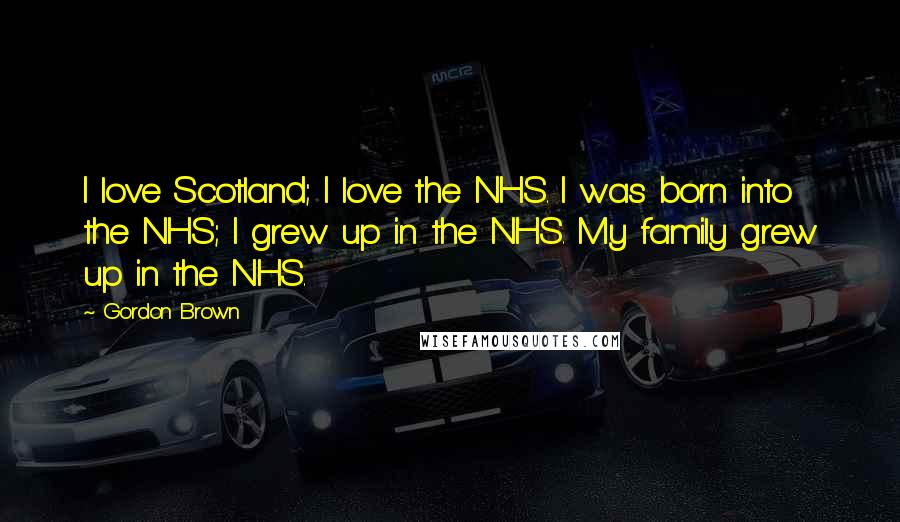 Gordon Brown Quotes: I love Scotland; I love the NHS. I was born into the NHS; I grew up in the NHS. My family grew up in the NHS.