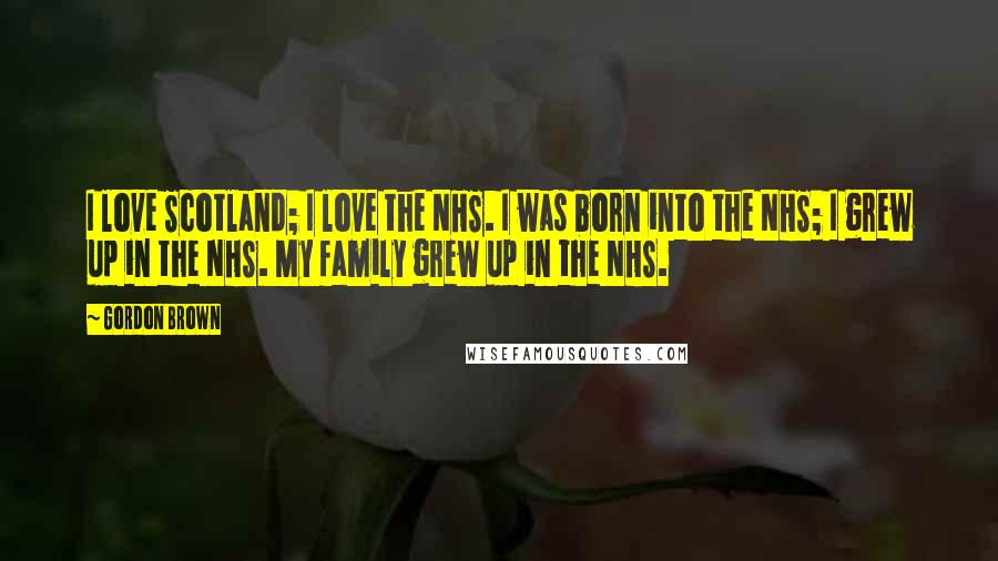 Gordon Brown Quotes: I love Scotland; I love the NHS. I was born into the NHS; I grew up in the NHS. My family grew up in the NHS.