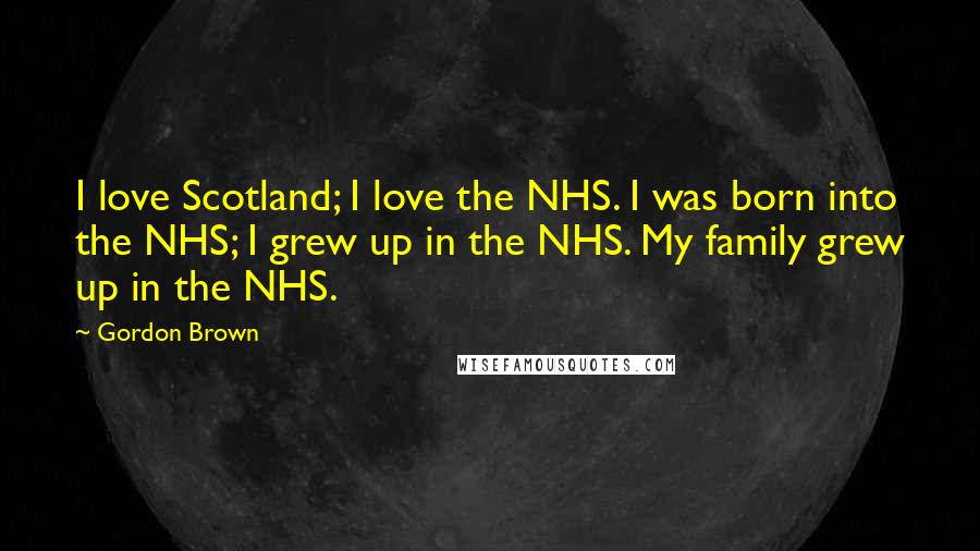 Gordon Brown Quotes: I love Scotland; I love the NHS. I was born into the NHS; I grew up in the NHS. My family grew up in the NHS.