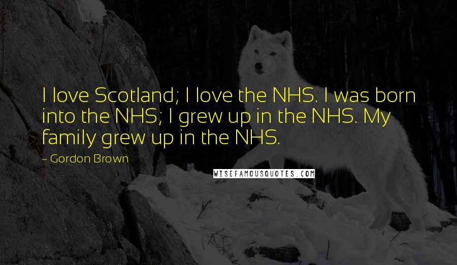 Gordon Brown Quotes: I love Scotland; I love the NHS. I was born into the NHS; I grew up in the NHS. My family grew up in the NHS.