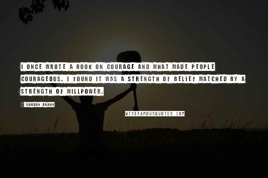 Gordon Brown Quotes: I once wrote a book on courage and what made people courageous. I found it was a strength of belief matched by a strength of willpower.