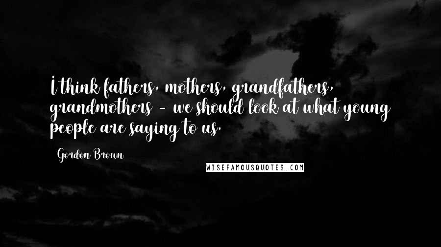 Gordon Brown Quotes: I think fathers, mothers, grandfathers, grandmothers - we should look at what young people are saying to us.