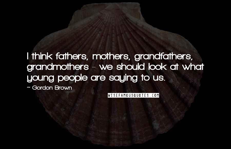 Gordon Brown Quotes: I think fathers, mothers, grandfathers, grandmothers - we should look at what young people are saying to us.