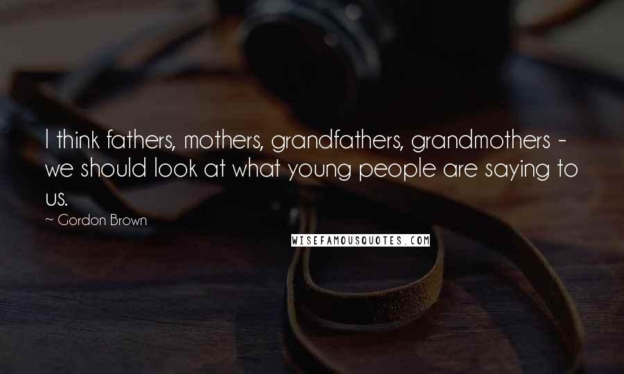 Gordon Brown Quotes: I think fathers, mothers, grandfathers, grandmothers - we should look at what young people are saying to us.